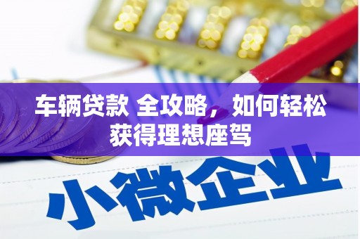 阿莲车辆贷款 全攻略，如何轻松获得理想座驾