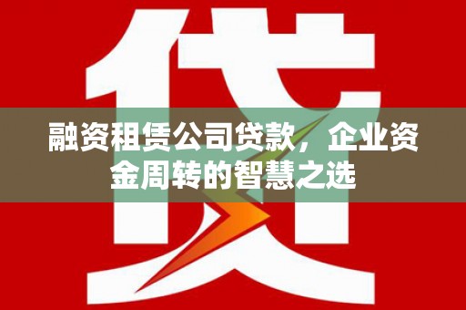 阿莲融资租赁公司贷款，企业资金周转的智慧之选