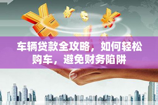 阿莲车辆贷款全攻略，如何轻松购车，避免财务陷阱