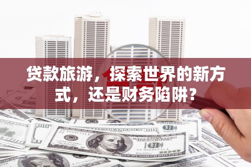 阿莲贷款旅游，探索世界的新方式，还是财务陷阱？